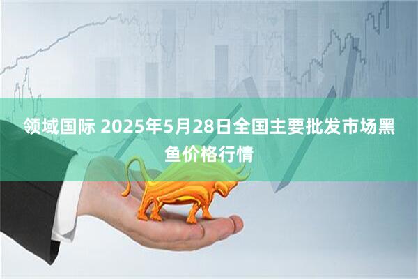 领域国际 2025年5月28日全国主要批发市场黑鱼价格行情