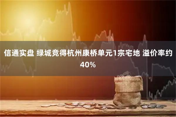 信通实盘 绿城竞得杭州康桥单元1宗宅地 溢价率约40%