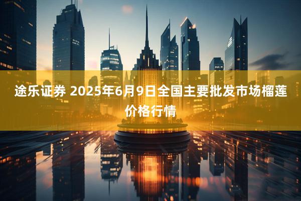 途乐证券 2025年6月9日全国主要批发市场榴莲价格行情