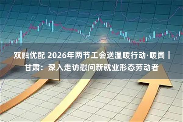双融优配 2026年两节工会送温暖行动·暖闻｜甘肃：深入走访慰问新就业形态劳动者