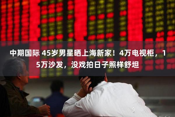 中期国际 45岁男星晒上海新家！4万电视柜，15万沙发，没戏拍日子照样舒坦