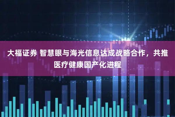 大福证券 智慧眼与海光信息达成战略合作，共推医疗健康国产化进程