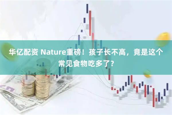 华亿配资 Nature重磅！孩子长不高，竟是这个常见食物吃多了？