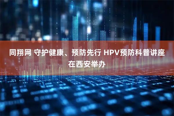 同翔网 守护健康、预防先行 HPV预防科普讲座在西安举办