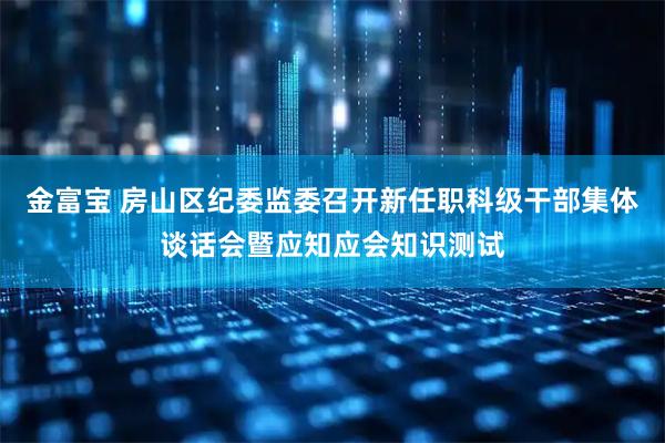 金富宝 房山区纪委监委召开新任职科级干部集体谈话会暨应知应会知识测试