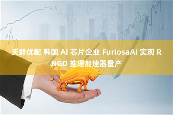 天鲜优配 韩国 AI 芯片企业 FuriosaAI 实现 RNGD 推理加速器量产