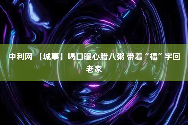中利网 【城事】喝口暖心腊八粥 带着“福”字回老家