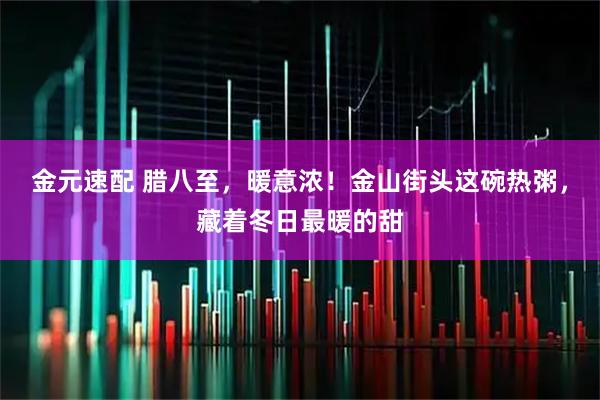 金元速配 腊八至，暖意浓！金山街头这碗热粥，藏着冬日最暖的甜