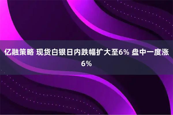 亿融策略 现货白银日内跌幅扩大至6% 盘中一度涨6%