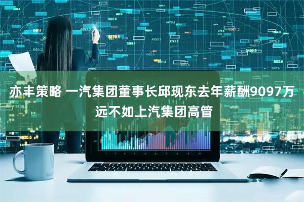亦丰策略 一汽集团董事长邱现东去年薪酬9097万 远不如上汽集团高管