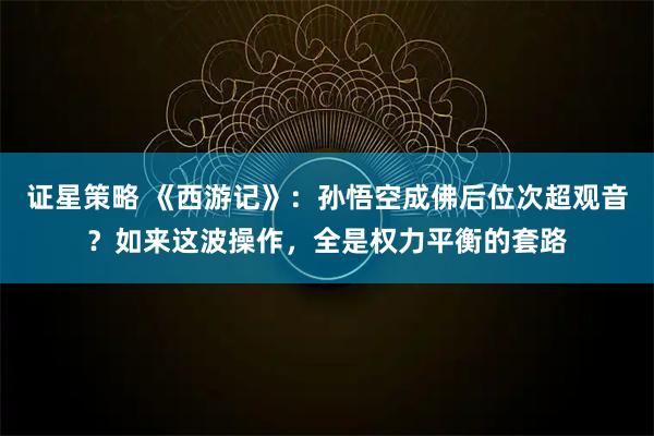 证星策略 《西游记》：孙悟空成佛后位次超观音？如来这波操作，全是权力平衡的套路