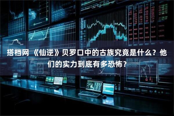 搭档网 《仙逆》贝罗口中的古族究竟是什么？他们的实力到底有多恐怖？