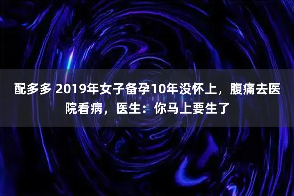 配多多 2019年女子备孕10年没怀上，腹痛去医院看病，医生：你马上要生了