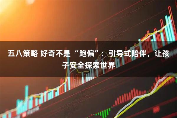 五八策略 好奇不是 “跑偏”：引导式陪伴，让孩子安全探索世界