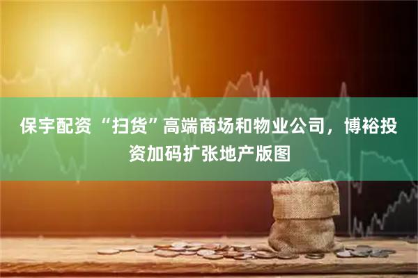 保宇配资 “扫货”高端商场和物业公司，博裕投资加码扩张地产版图