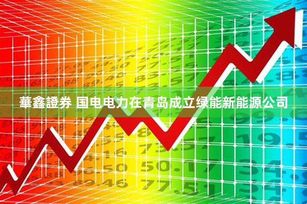 華鑫證券 国电电力在青岛成立绿能新能源公司