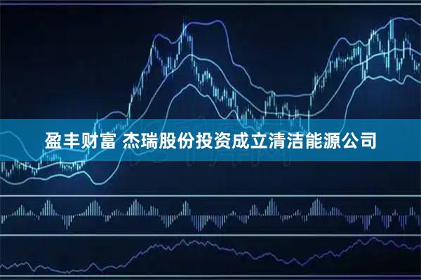 盈丰财富 杰瑞股份投资成立清洁能源公司