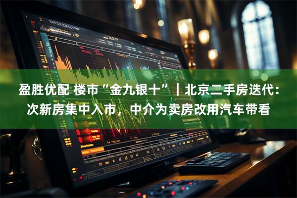 盈胜优配 楼市“金九银十”｜北京二手房迭代：次新房集中入市，中介为卖房改用汽车带看