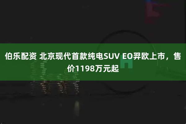 伯乐配资 北京现代首款纯电SUV EO羿欧上市，售价1198万元起