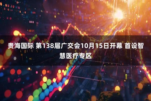 贵海国际 第138届广交会10月15日开幕 首设智慧医疗专区