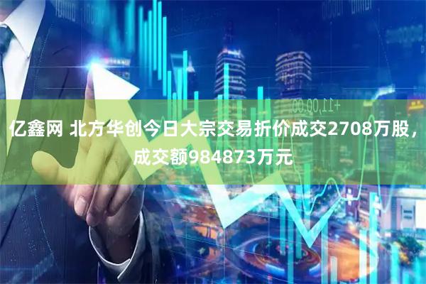 亿鑫网 北方华创今日大宗交易折价成交2708万股，成交额984873万元