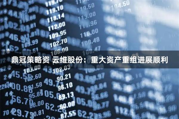 鼎冠策略资 云维股份：重大资产重组进展顺利