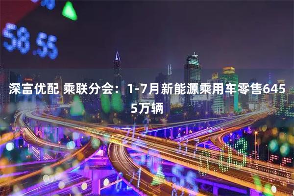深富优配 乘联分会：1-7月新能源乘用车零售6455万辆
