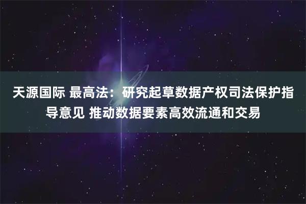 天源国际 最高法：研究起草数据产权司法保护指导意见 推动数据要素高效流通和交易
