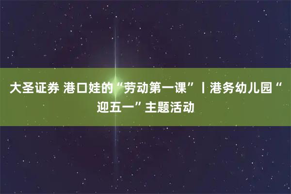 大圣证券 港口娃的“劳动第一课”丨港务幼儿园“迎五一”主题活动