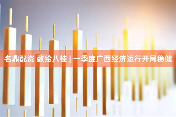 名鼎配资 数绘八桂 | 一季度广西经济运行开局稳健