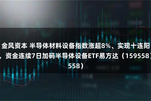 金风资本 半导体材料设备指数涨超8%、实现十连阳，资金连续7日加码半导体设备ETF易方达（159558）