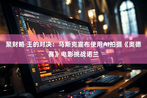 聚财略 王的对决：马斯克宣布使用AI拍摄《奥德赛》电影挑战诺兰