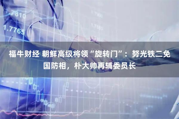 福牛财经 朝鲜高级将领“旋转门”：努光铁二免国防相，朴大帅再辅委员长