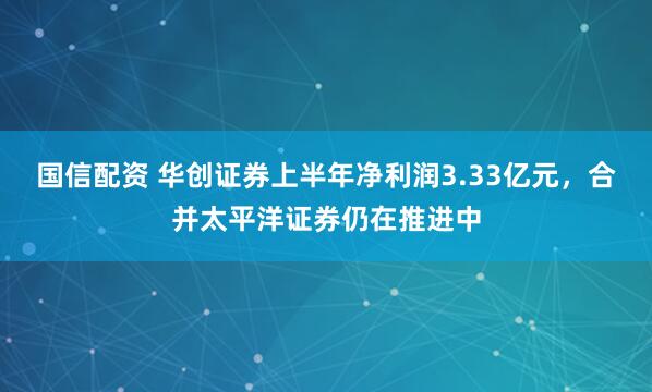 国信配资 华创证券上半年净利润3.33亿元，合并太平洋证券仍在推进中